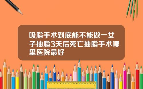 吸脂手术到底能不能做一女子抽脂3天后死亡抽脂手术哪里医院最好
