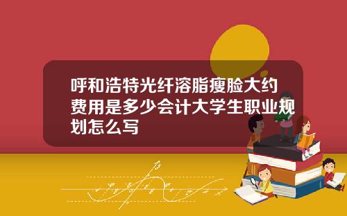 呼和浩特光纤溶脂瘦脸大约费用是多少会计大学生职业规划怎么写