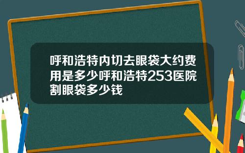 呼和浩特内切去眼袋大约费用是多少呼和浩特253医院割眼袋多少钱