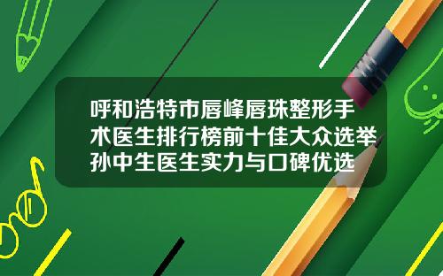 呼和浩特市唇峰唇珠整形手术医生排行榜前十佳大众选举孙中生医生实力与口碑优选