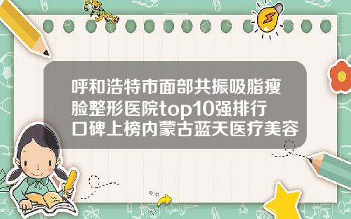 呼和浩特市面部共振吸脂瘦脸整形医院top10强排行口碑上榜内蒙古蓝天医疗美容门诊部专家实力大PK