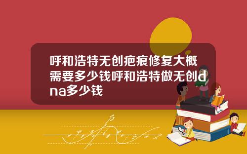 呼和浩特无创疤痕修复大概需要多少钱呼和浩特做无创dna多少钱