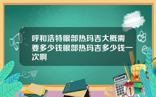 呼和浩特眼部热玛吉大概需要多少钱眼部热玛吉多少钱一次啊