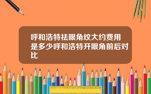呼和浩特祛眼角纹大约费用是多少呼和浩特开眼角前后对比