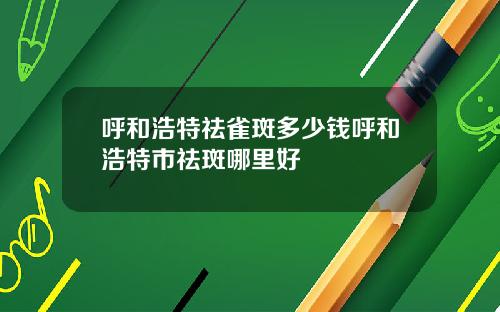 呼和浩特祛雀斑多少钱呼和浩特市祛斑哪里好