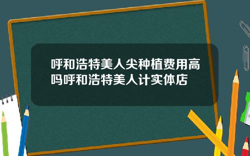 呼和浩特美人尖种植费用高吗呼和浩特美人计实体店