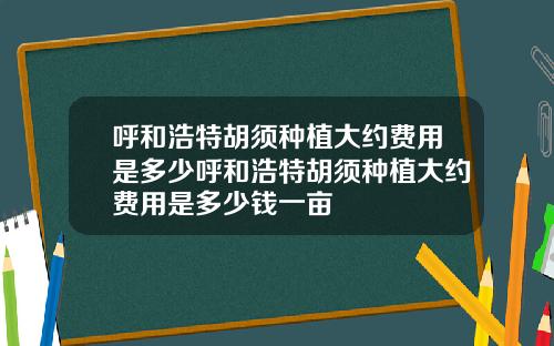 呼和浩特胡须种植大约费用是多少呼和浩特胡须种植大约费用是多少钱一亩