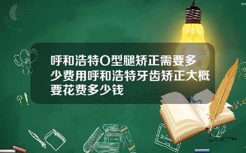 呼和浩特O型腿矫正需要多少费用呼和浩特牙齿矫正大概要花费多少钱