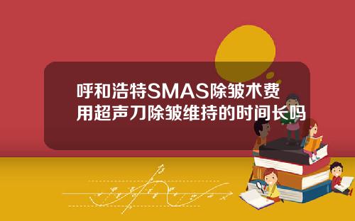 呼和浩特SMAS除皱术费用超声刀除皱维持的时间长吗