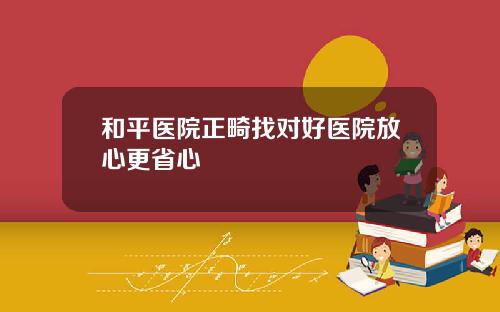 和平医院正畸找对好医院放心更省心