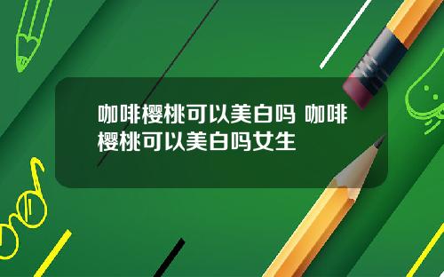 咖啡樱桃可以美白吗 咖啡樱桃可以美白吗女生