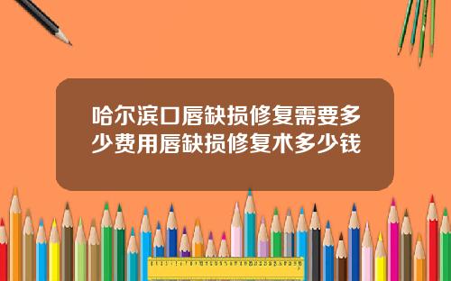 哈尔滨口唇缺损修复需要多少费用唇缺损修复术多少钱