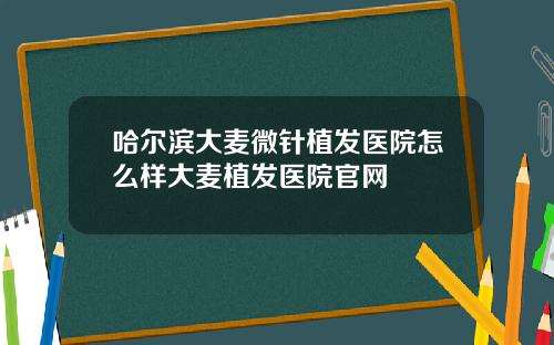 哈尔滨大麦微针植发医院怎么样大麦植发医院官网