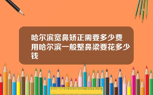 哈尔滨宽鼻矫正需要多少费用哈尔滨一般整鼻梁要花多少钱