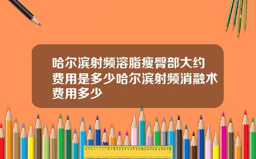 哈尔滨射频溶脂瘦臀部大约费用是多少哈尔滨射频消融术费用多少