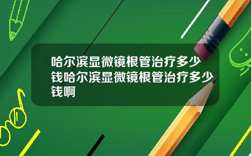 哈尔滨显微镜根管治疗多少钱哈尔滨显微镜根管治疗多少钱啊