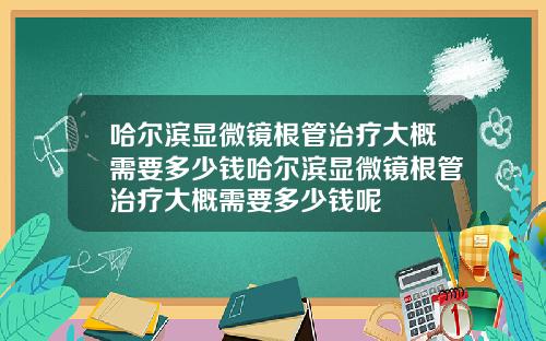 哈尔滨显微镜根管治疗大概需要多少钱哈尔滨显微镜根管治疗大概需要多少钱呢