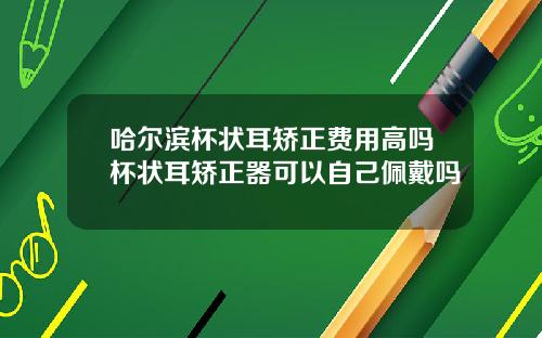哈尔滨杯状耳矫正费用高吗杯状耳矫正器可以自己佩戴吗