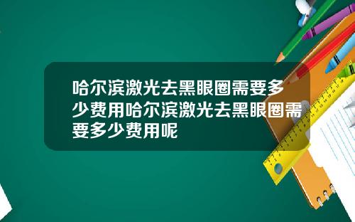 哈尔滨激光去黑眼圈需要多少费用哈尔滨激光去黑眼圈需要多少费用呢