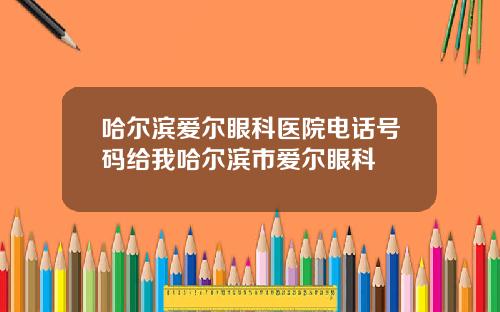 哈尔滨爱尔眼科医院电话号码给我哈尔滨市爱尔眼科
