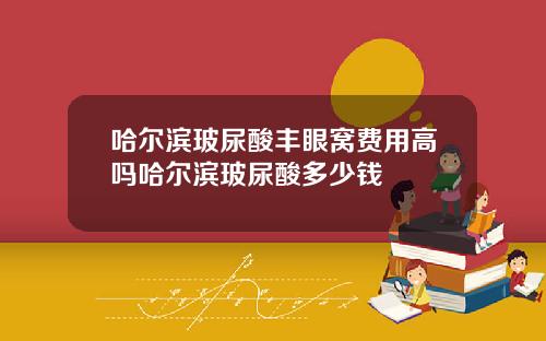 哈尔滨玻尿酸丰眼窝费用高吗哈尔滨玻尿酸多少钱