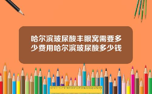 哈尔滨玻尿酸丰眼窝需要多少费用哈尔滨玻尿酸多少钱