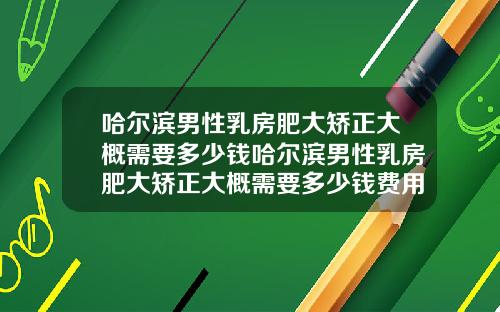 哈尔滨男性乳房肥大矫正大概需要多少钱哈尔滨男性乳房肥大矫正大概需要多少钱费用