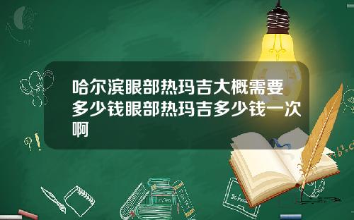 哈尔滨眼部热玛吉大概需要多少钱眼部热玛吉多少钱一次啊