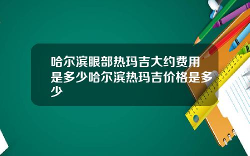 哈尔滨眼部热玛吉大约费用是多少哈尔滨热玛吉价格是多少