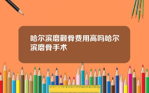 哈尔滨磨颧骨费用高吗哈尔滨磨骨手术