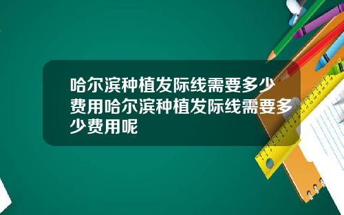 哈尔滨种植发际线需要多少费用哈尔滨种植发际线需要多少费用呢