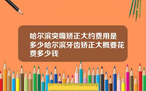哈尔滨突嘴矫正大约费用是多少哈尔滨牙齿矫正大概要花费多少钱