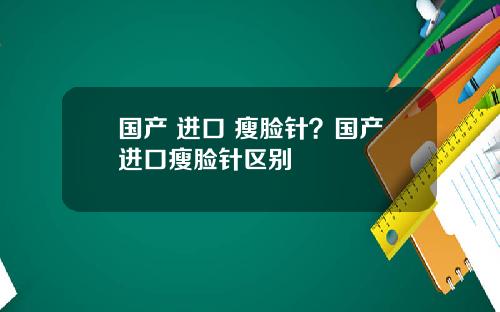 国产 进口 瘦脸针？国产进口瘦脸针区别