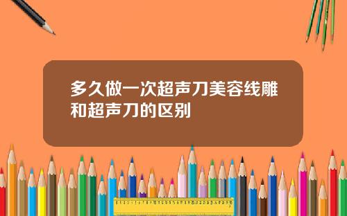 多久做一次超声刀美容线雕和超声刀的区别