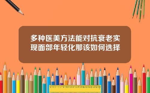 多种医美方法能对抗衰老实现面部年轻化那该如何选择