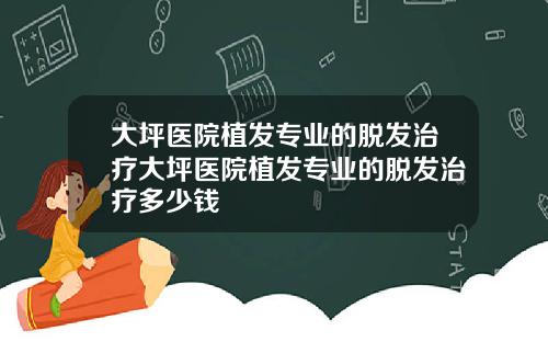 大坪医院植发专业的脱发治疗大坪医院植发专业的脱发治疗多少钱
