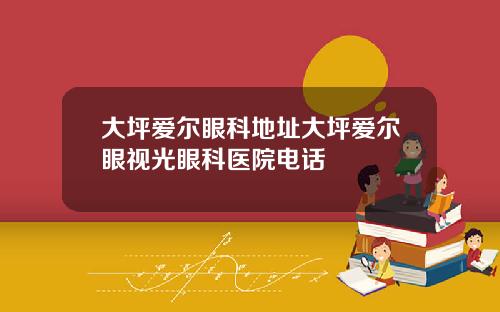 大坪爱尔眼科地址大坪爱尔眼视光眼科医院电话