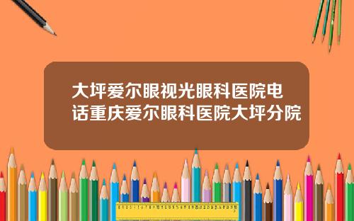 大坪爱尔眼视光眼科医院电话重庆爱尔眼科医院大坪分院