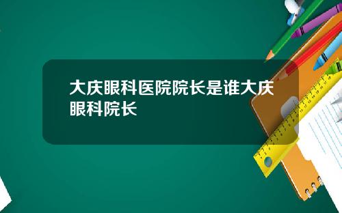 大庆眼科医院院长是谁大庆眼科院长