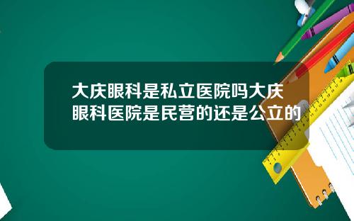 大庆眼科是私立医院吗大庆眼科医院是民营的还是公立的