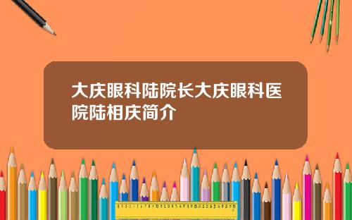 大庆眼科陆院长大庆眼科医院陆相庆简介