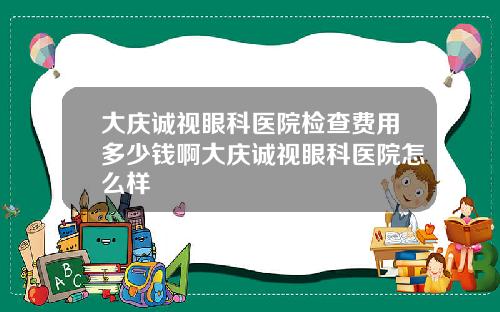 大庆诚视眼科医院检查费用多少钱啊大庆诚视眼科医院怎么样