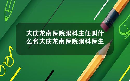大庆龙南医院眼科主任叫什么名大庆龙南医院眼科医生