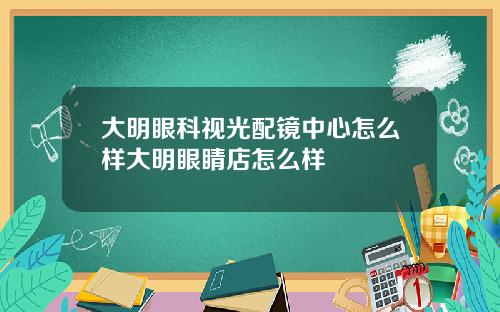 大明眼科视光配镜中心怎么样大明眼睛店怎么样
