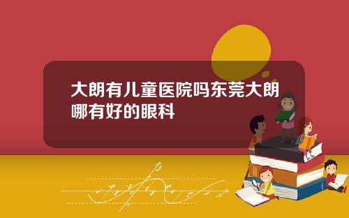 大朗有儿童医院吗东莞大朗哪有好的眼科