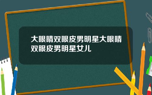大眼睛双眼皮男明星大眼睛双眼皮男明星女儿
