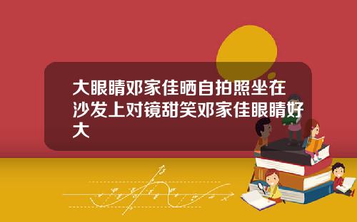 大眼睛邓家佳晒自拍照坐在沙发上对镜甜笑邓家佳眼睛好大