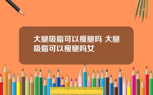 大腿吸脂可以瘦腿吗 大腿吸脂可以瘦腿吗女