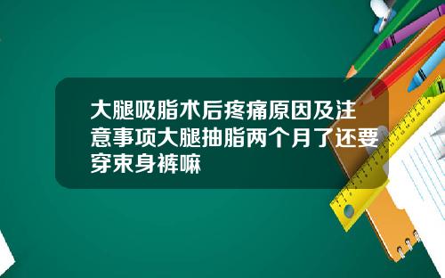 大腿吸脂术后疼痛原因及注意事项大腿抽脂两个月了还要穿束身裤嘛