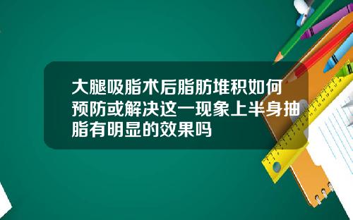 大腿吸脂术后脂肪堆积如何预防或解决这一现象上半身抽脂有明显的效果吗